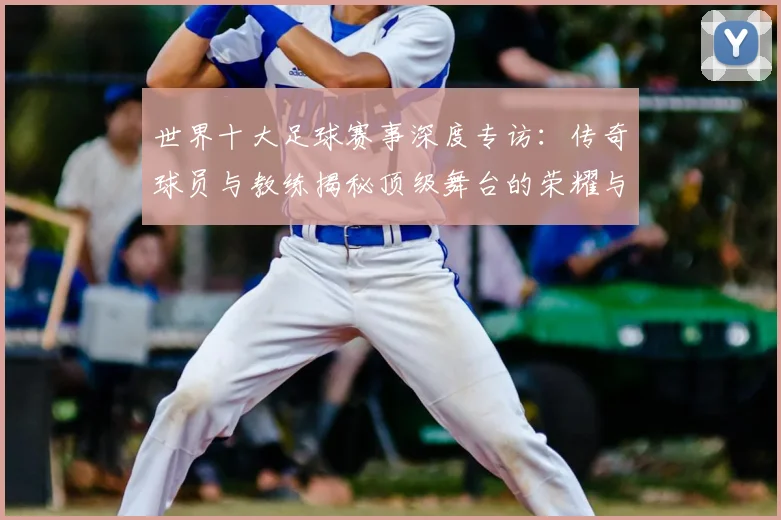 世界十大足球赛事深度专访：传奇球员与教练揭秘顶级舞台的荣耀与挑战