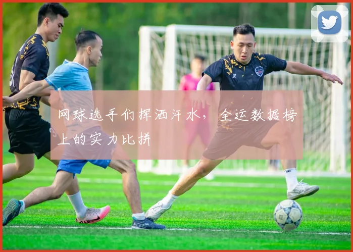 网球选手们挥洒汗水,全运数据榜上的实力比拼