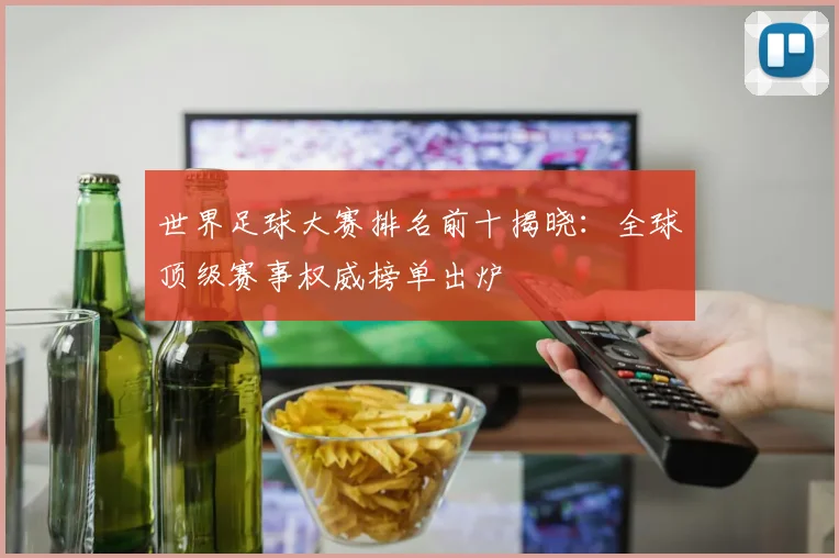 世界足球大赛排名前十揭晓：全球顶级赛事权威榜单出炉