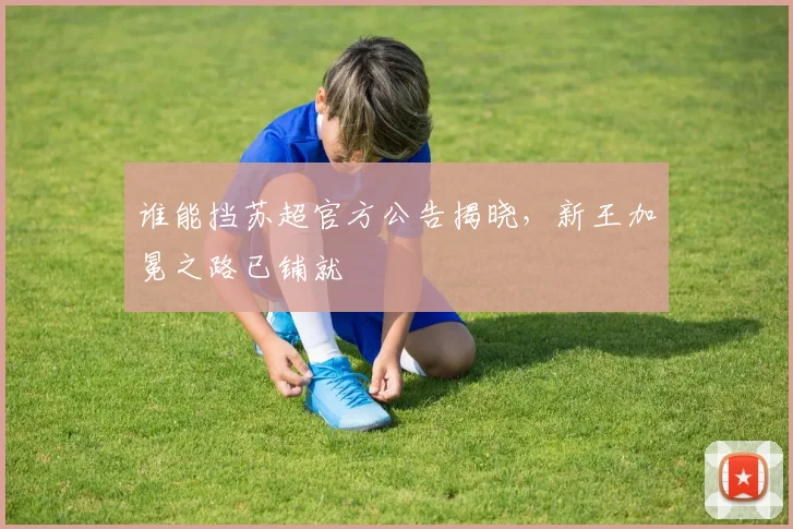 谁能挡苏超官方公告揭晓，新王加冕之路已铺就