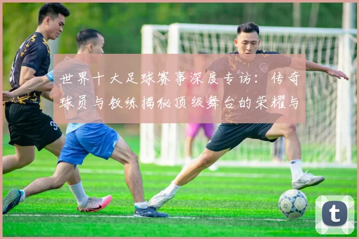世界十大足球赛事深度专访：传奇球员与教练揭秘顶级舞台的荣耀与挑战