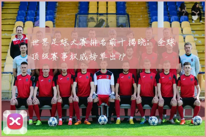 世界足球大赛排名前十揭晓：全球顶级赛事权威榜单出炉